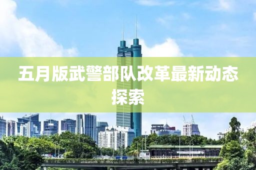 五月版武警部队改革最新动态探索
