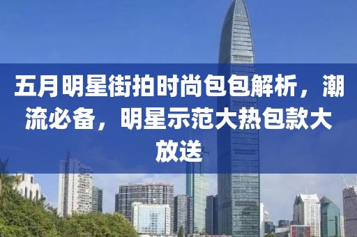 五月明星街拍时尚包包解析，潮流必备，明星示范大热包款大放送