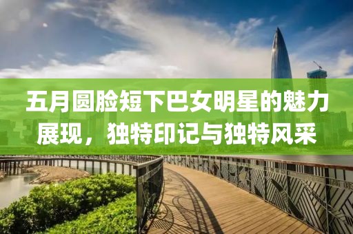 五月圆脸短下巴女明星的魅力展现，独特印记与独特风采