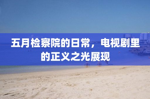 五月检察院的日常，电视剧里的正义之光展现