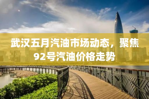 武汉五月汽油市场动态，聚焦92号汽油价格走势