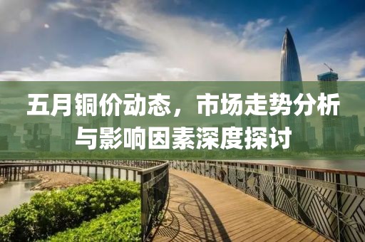 五月铜价动态，市场走势分析与影响因素深度探讨