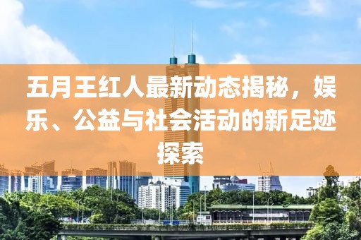 五月王红人最新动态揭秘，娱乐、公益与社会活动的新足迹探索
