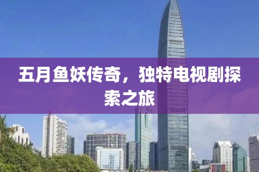 五月鱼妖传奇，独特电视剧探索之旅
