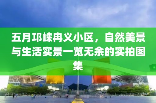 五月邛崃冉义小区，自然美景与生活实景一览无余的实拍图集