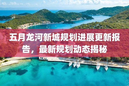五月龙河新城规划进展更新报告，最新规划动态揭秘