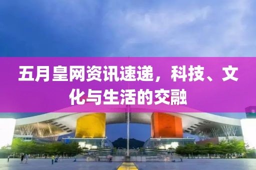 五月皇网资讯速递，科技、文化与生活的交融