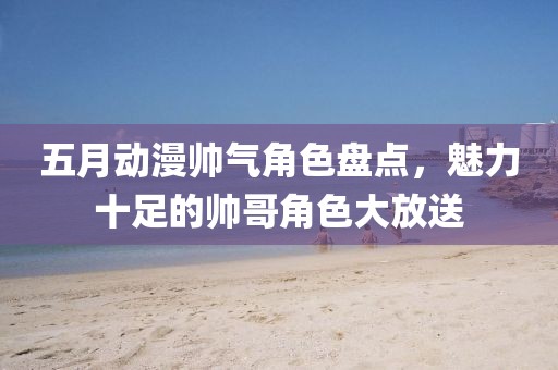 五月动漫帅气角色盘点，魅力十足的帅哥角色大放送