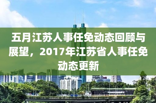 五月江苏人事任免动态回顾与展望，2017年江苏省人事任免动态更新