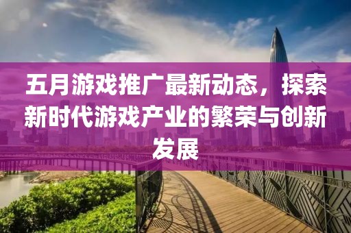 五月游戏推广最新动态，探索新时代游戏产业的繁荣与创新发展