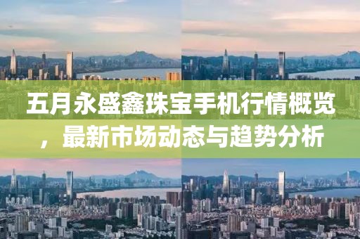 五月永盛鑫珠宝手机行情概览，最新市场动态与趋势分析