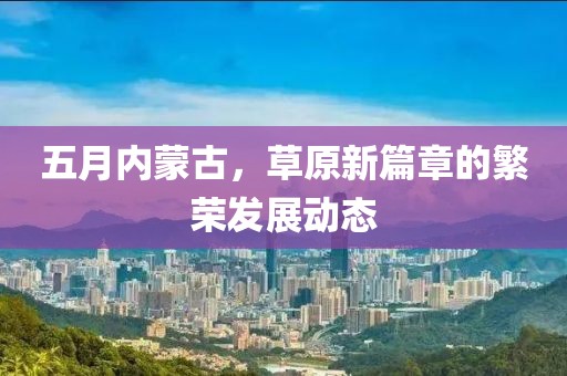 五月内蒙古，草原新篇章的繁荣发展动态