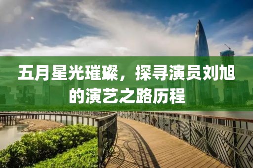 五月星光璀璨，探寻演员刘旭的演艺之路历程
