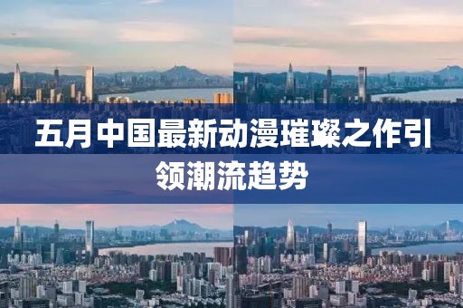 五月中国最新动漫璀璨之作引领潮流趋势