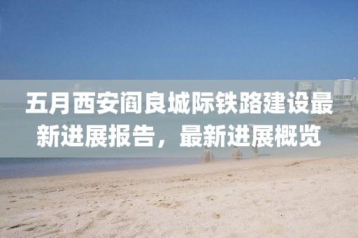 五月西安阎良城际铁路建设最新进展报告，最新进展概览