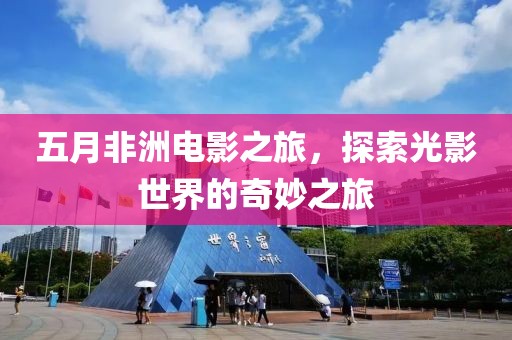 五月非洲电影之旅，探索光影世界的奇妙之旅