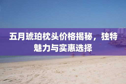 五月琥珀枕头价格揭秘，独特魅力与实惠选择