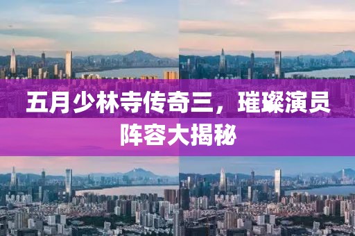 五月少林寺传奇三，璀璨演员阵容大揭秘