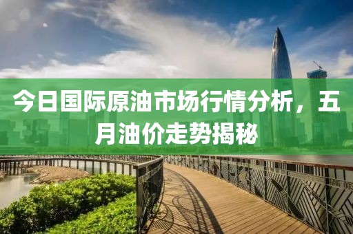今日国际原油市场行情分析，五月油价走势揭秘