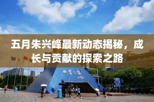 五月朱兴峰最新动态揭秘，成长与贡献的探索之路