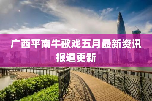 广西平南牛歌戏五月最新资讯报道更新
