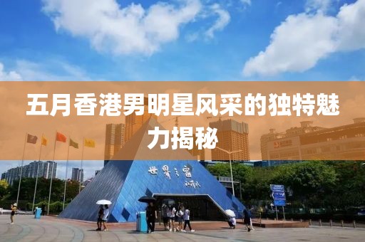 五月香港男明星风采的独特魅力揭秘