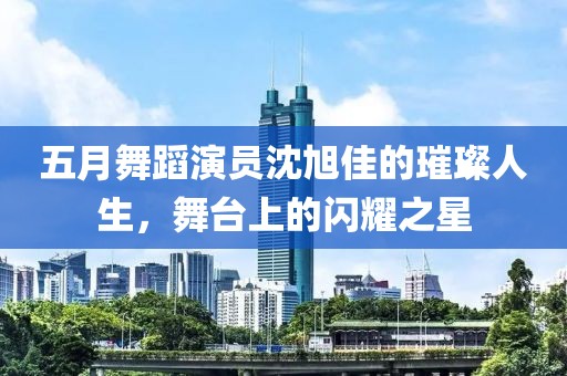 五月舞蹈演员沈旭佳的璀璨人生，舞台上的闪耀之星