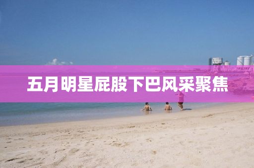 五月明星屁股下巴风采聚焦