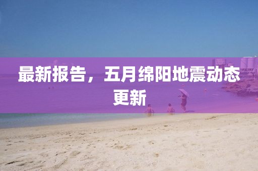最新报告，五月绵阳地震动态更新