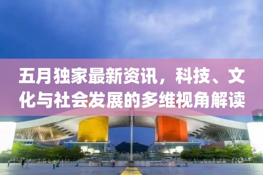 五月独家最新资讯，科技、文化与社会发展的多维视角解读