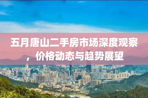 五月唐山二手房市场深度观察，价格动态与趋势展望