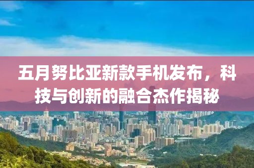 五月努比亚新款手机发布，科技与创新的融合杰作揭秘