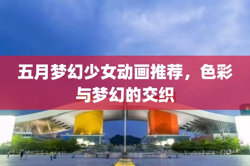 五月梦幻少女动画推荐，色彩与梦幻的交织