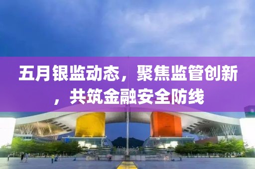 五月银监动态，聚焦监管创新，共筑金融安全防线