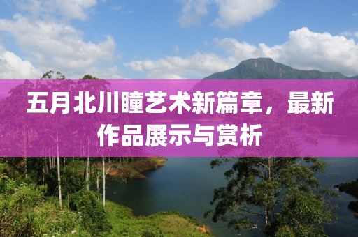 五月北川瞳艺术新篇章，最新作品展示与赏析