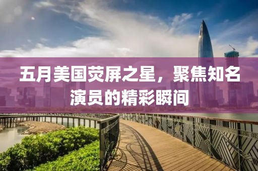 五月美国荧屏之星，聚焦知名演员的精彩瞬间