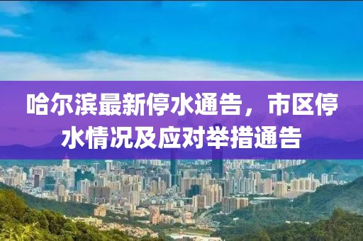 哈尔滨最新停水通告，市区停水情况及应对举措通告