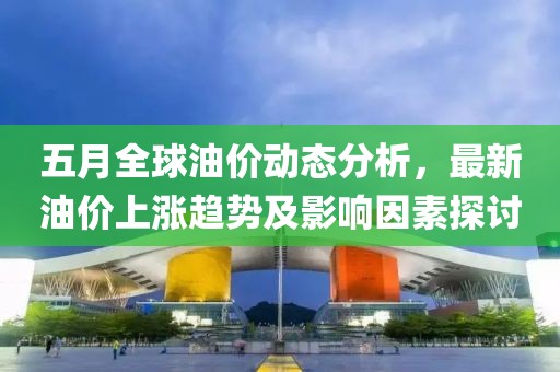 五月全球油价动态分析，最新油价上涨趋势及影响因素探讨