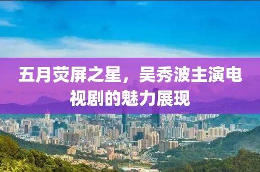 五月荧屏之星，吴秀波主演电视剧的魅力展现