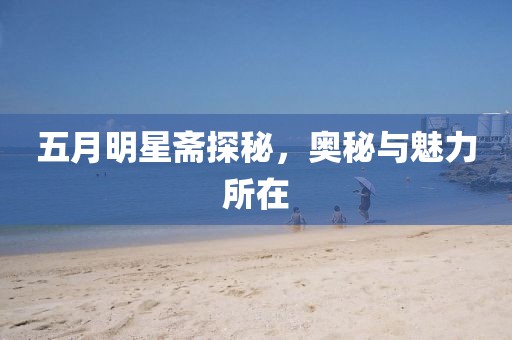 五月明星斋探秘，奥秘与魅力所在