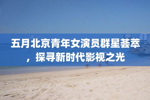 五月北京青年女演员群星荟萃，探寻新时代影视之光