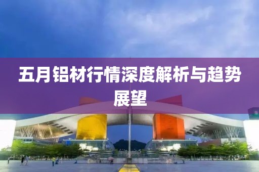 五月铝材行情深度解析与趋势展望