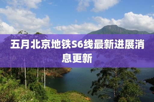 五月北京地铁S6线最新进展消息更新