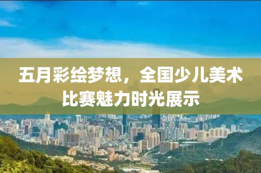 五月彩绘梦想，全国少儿美术比赛魅力时光展示