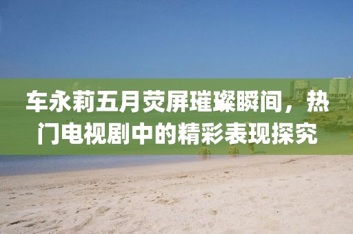 车永莉五月荧屏璀璨瞬间，热门电视剧中的精彩表现探究