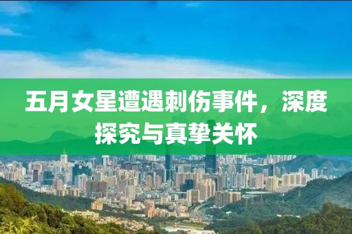 五月女星遭遇刺伤事件，深度探究与真挚关怀