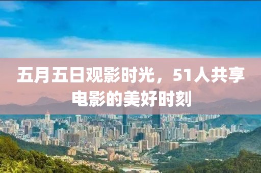 五月五日观影时光，51人共享电影的美好时刻