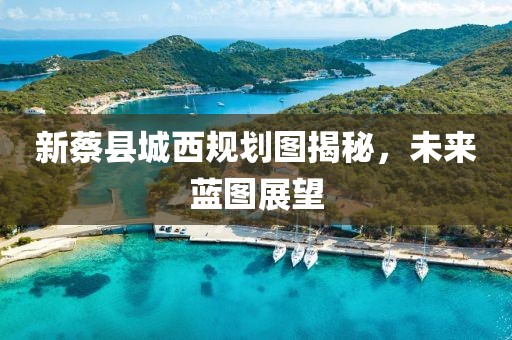 新蔡县城西规划图揭秘，未来蓝图展望