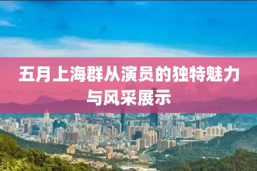 五月上海群从演员的独特魅力与风采展示