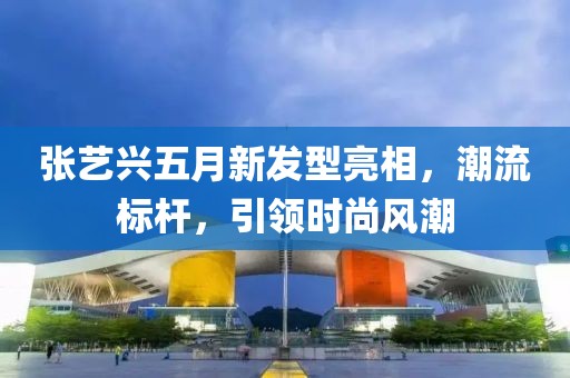张艺兴五月新发型亮相，潮流标杆，引领时尚风潮